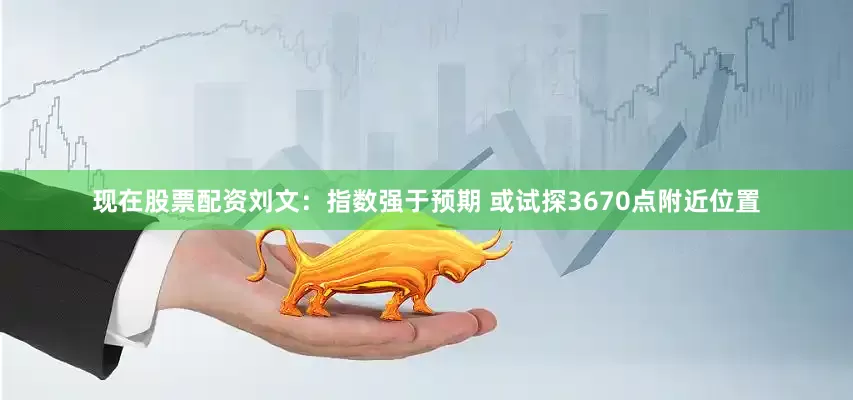 现在股票配资刘文：指数强于预期 或试探3670点附近位置