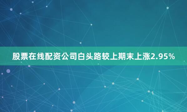 股票在线配资公司白头路较上期末上涨2.95%