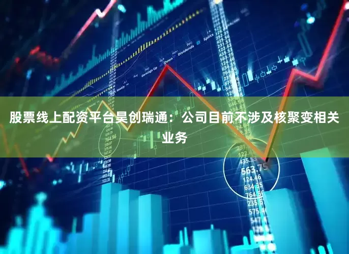股票线上配资平台昊创瑞通：公司目前不涉及核聚变相关业务